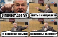 О,привет Драгун опять с минералкой ну давай рассказывай как выходные в Борисове?