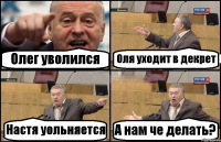 Олег уволился Оля уходит в декрет Настя уольняется А нам че делать?