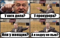 У кого дела? У прокурора? Или у женщин? А я водку не пью?