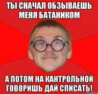 ты сначал обзываешь меня батаником а потом на кантрольной говоришь дай списать!