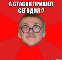 а стасик пришел сегодня ? 