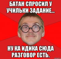 батан спросил у учильки задание... ну ка идика сюда разговор есть.