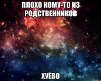 плохо кому-то из родственников хуёво