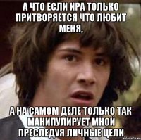 а что если ира только притворяется что любит меня, а на самом деле только так манипулирует мной преследуя личные цели