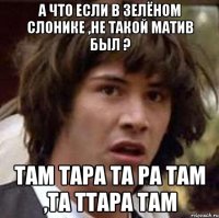 а что если в зелёном слонике ,не такой матив был ? там тара та ра там ,та ттара там