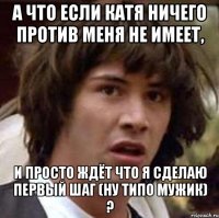 а что если катя ничего против меня не имеет, и просто ждёт что я сделаю первый шаг (ну типо мужик) ?