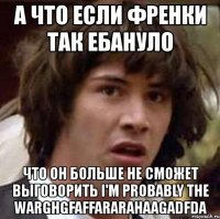 а что если френки так ебануло что он больше не сможет выговорить i'm probably the warghgfaffararahaagadfda