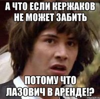 а что если кержаков не может забить потому что лазович в аренде!?