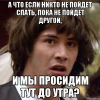 а что если никто не пойдет спать, пока не пойдет другой, и мы просидим тут до утра?