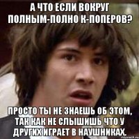 а что если вокруг полным-полно к-поперов? просто ты не знаешь об этом, так как не слышишь что у других играет в наушниках.