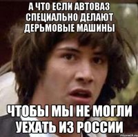 а что если автоваз специально делают дерьмовые машины чтобы мы не могли уехать из россии