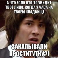 а что если кто-то увидит твоё лицо, когда 2 часа на твоём кладбище закапывали проститутку?!