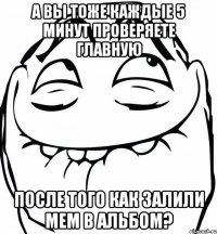 а вы тоже каждые 5 минут проверяете главную после того как залили мем в альбом?