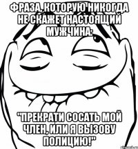 фраза, которую никогда не скажет настоящий мужчина: "прекрати сосать мой член, или я вызову полицию!"