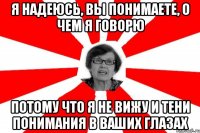 я надеюсь, вы понимаете, о чем я говорю потому что я не вижу и тени понимания в ваших глазах