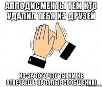 аплодисменты тем кто удалил тебя из друзей из-за того что ты им не отвечаешь на тупые сообщения!