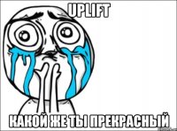 uplift какой же ты прекрасный