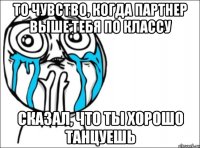 то чувство, когда партнер выше тебя по классу сказал, что ты хорошо танцуешь