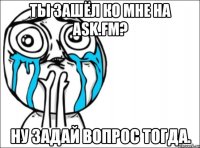 ты зашёл ко мне на ask.fm? ну задай вопрос тогда.