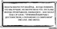 Фанаты Манчестер Юнайтед... Всегда помните, что мы лучшие. Несмотря НИ НА ЧТО. Пусть мы иногда проигрываем, ошибаемся... Как сказал наш сэр Алекс: "Принимай выигрыш с достоинством, а поражение со смирением" One love. One United. 