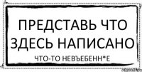 представь что здесь написано что-то невъебенн*е