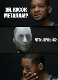 Эй, кусок металла!? Что,чёрный?