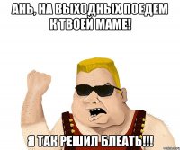 ань, на выходных поедем к твоей маме! я так решил блеать!!!