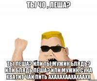 ты чо , леша? ты леша? или ты мужик блядь? или блядь леша? или мужик.сука хватит чай пить ахахахаахахаахх