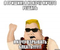 я гришин! я не хочу ничего решать я хочу взрывать блеать!!!111