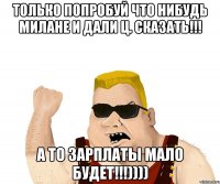 только попробуй что нибудь милане и дали ц. сказать!!! а то зарплаты мало будет!!!))))