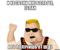 и не звони мне больше, еблан а то получишь от ш.д)