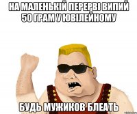 на маленькій перерві випий 50 грам у ювілейному будь мужиков блеать