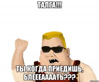 талга!!! ты когда приедишь, блеееаааать???