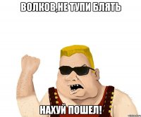 волков,не тупи блять нахуй пошел!