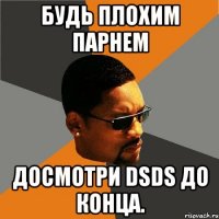 будь плохим парнем досмотри dsds до конца.