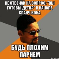 не отвечай на вопрос: "вы готовы дети?" в начале спанч боба будь плохим парнем