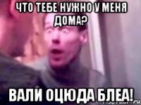 что тебе нужно у меня дома? вали оцюда блеа!