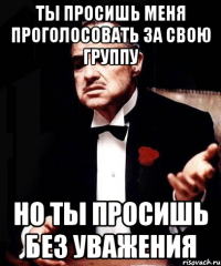 ты просишь меня проголосовать за свою группу но ты просишь без уважения