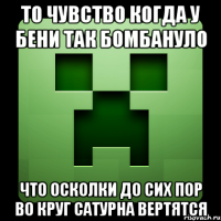 то чувство когда у бени так бомбануло что осколки до сих пор во круг сатурна вертятся