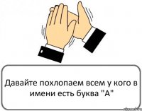 Давайте похлопаем всем у кого в имени есть буква "А"