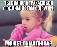 ты сначала трахаешься с одним, потом с другим, может ты шлюха?