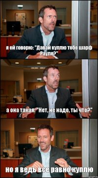 я ей говорю: "Давай куплю тебе шарф Рауля?" а она такая: "Нет, не надо, ты что?" но я ведь все равно куплю