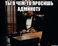 ты о чем-то просишь админоту 