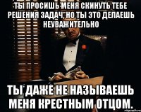 ты просишь меня скинуть тебе решения задач, но ты это делаешь неуважительно ты даже не называешь меня крестным отцом.