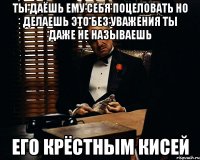 ты даёшь ему себя поцеловать но делаешь это без уважения ты даже не называешь его крёстным кисей