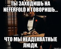 ты заходишь на neferfold и говоришь... что мы неадекватные люди.