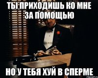 ты приходишь ко мне за помощью но у тебя хуй в сперме