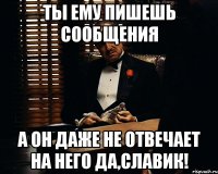 ты ему пишешь сообщения а он даже не отвечает на него да,славик!