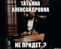 татьяна александровна не придет..?