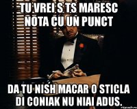 tu vrei s ts maresc nota cu un punct da tu nish macar o sticla di coniak nu niai adus.